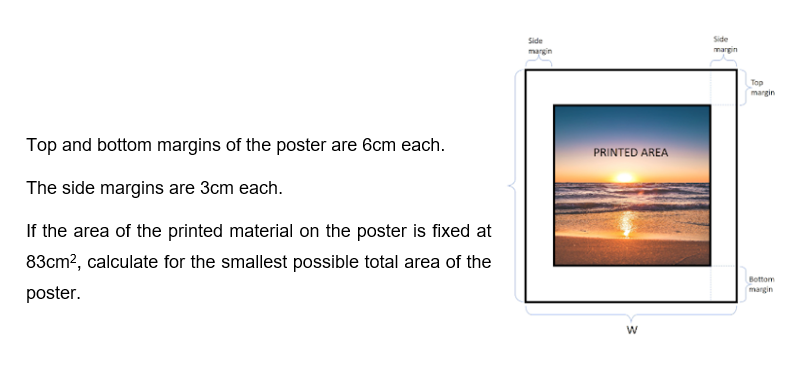 Top and bottom margins of the poster are 6cm each.
The side margins are 3cm each.
If the area of the printed material on the poster is fixed at
83cm², calculate for the smallest possible total area of the
poster.
Side
margin
PRINTED AREA
W
Side
margin
Top
margin
Bottom
margin