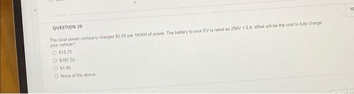 10
QUESTION 20
The local power company charges $0 05 per 1KVWH of power. The battery to your EV is rated as 250V 1.5A What will be the cost fo fully charge
your vehicle?
O $18.75
O $187 50
O $1 88
O None of the above
