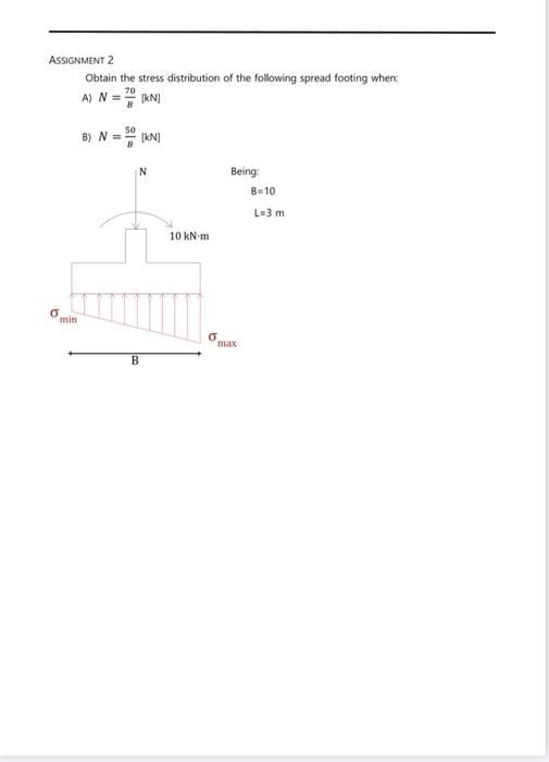 ASSIGNMENT 2
Obtain the stress distribution of the following spread footing when:
A) N =" kN)
70
B) N = RN)
N
Being:
B=10
L-3 m
10 kN m
min
max
B
