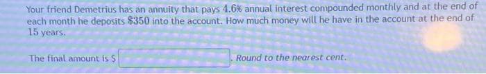 Your friend Demetrius has an annuity that pays 4.6% annual interest compounded monthly and at the end of
each month he deposits $350 into the account. How much money will he have in the account at the end of
15 years.
The final amount is $
Round to the nearest cent.
