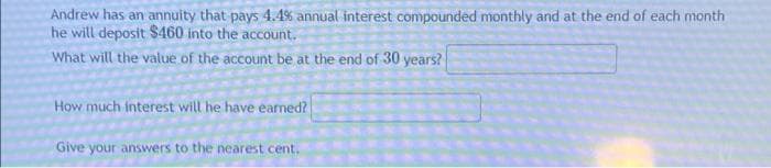 Andrew has an annuity that pays 4.4% annual interest compounded monthly and at the end of each month
he will deposit $460 into the account.
What will the value of the account be at the end of 30 years?
How much interest will he have earned?
Give your answers to the nearest cent.,
