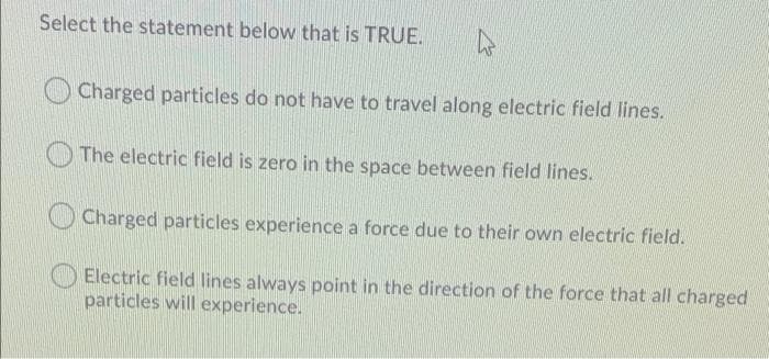 Select the statement below that is TRUE.
Charged particles do not have to travel along electric field lines.
The electric field is zero in the space between field lines.
Charged particles experience a force due to their own electric field.
Electric field lines always point in the direction of the force that all charged.
particles will experience.
