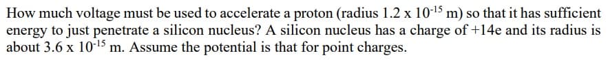 How much voltage must be used to accelerate a proton (radius 1.2 x 10-15 m) so that it has sufficient
energy to just penetrate a silicon nucleus? A silicon nucleus has a charge of +14e and its radius is
about 3.6 x 10-15 m. Assume the potential is that for point charges.
