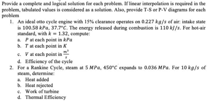 Provide a complete and logical solution for each problem. If linear interpolation is required in the
problem, tabulated values is considered as a solution. Also, provide T-S or P-V diagrams for each
problem
1. An ideal otto cycle engine with 15% clearance operates on 0.227 kg/s of air: intake state
is 100.58 kPa, 37.7°C. The energy released during combustion is 110 kJ/s. For hot-air
standard, with k = 1.32, compute:
a. Pat each point in kPa
b. T at each point in K
c. V at each point in m
d. Efficiency of the cycle
2. For a Rankine Cycle, steam at 5 MPa, 450°C expands to 0.036 MPa. For 10 kg/s of
steam, determine:
a. Heat added
b. Heat rejected
c. Work of turbine
d. Thermal Efficiency
