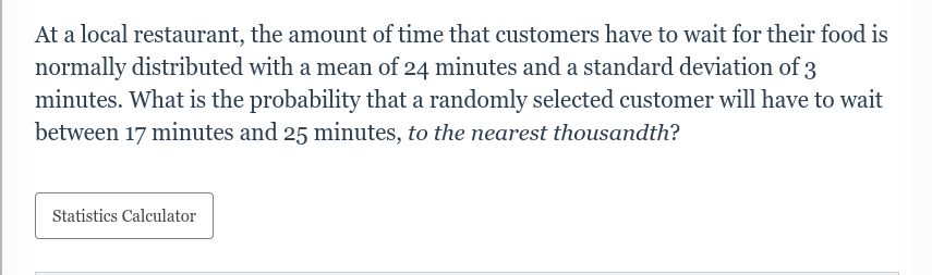 At a local restaurant, the amount of time that customers have to wait for their food is
normally distributed with a mean of 24 minutes and a standard deviation of 3
minutes. What is the probability that a randomly selected customer will have to wait
between 17 minutes and 25 minutes, to the nearest thousandth?
Statistics Calculator