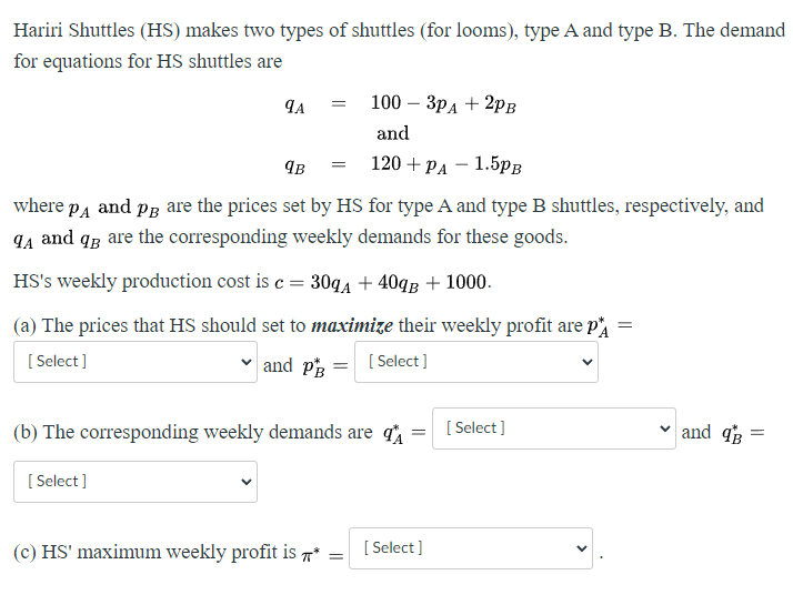 Hariri Shuttles (HS) makes two types of shuttles (for looms), type A and type B. The demand
for equations for HS shuttles are
9A
[Select]
=
¶B
where PÅ and pÅ are the prices set by HS for type A and type B shuttles, respectively, and
9₁ and q are the corresponding weekly demands for these goods.
HS's weekly production cost is c = 30qA+40qB + 1000.
(a) The prices that HS should set to maximize their weekly profit are p
[Select]
[Select]
and PB
=
100 - 3PA +2PB
and
120+ PA 1.5PB
(b) The corresponding weekly demands are
(c) HS' maximum weekly profit is *
=
=
[Select]
[Select]
=
and B
=