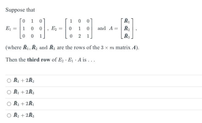 Suppose that
1
1
R₁
-------
1 0 0 E2 0 1 0 and A = R₂
A
0 1
0 2
R3
(where R₁, R₂ and Rs are the rows of the 3 x m matrix A).
Then the third row of E₂ E₁. A is...
R₁ + 2R₂
R₁ + 2R3
R3+2R₁
R₂ + 2R3
0
1