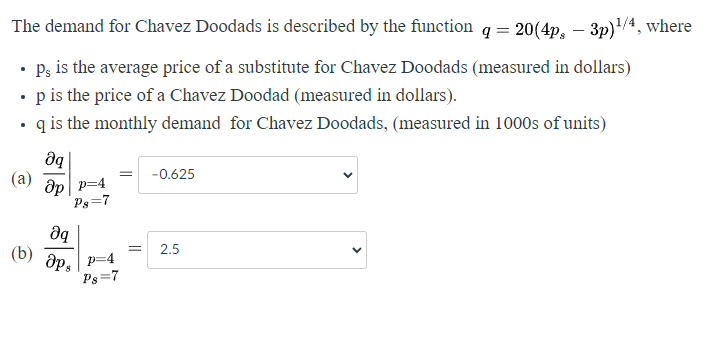 The demand for Chavez Doodads is described by the function q = 20(4p - 3p)¹/4, where
• Ps is the average price of a substitute for Chavez Doodads (measured in dollars)
• p is the price of a Chavez Doodad (measured in dollars).
.
q is the monthly demand for Chavez Doodads, (measured in 1000s of units)
əq
Op p=4
P8=7
Əq
(b) aps
8
p=4
P8=7
= -0.625
=
2.5