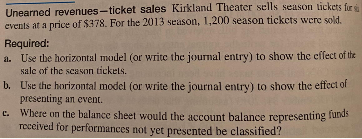 Unearned revenues-ticket sales Kirkland Theater sells season tickets for st
events at a price of $378. For the 2013 season, 1,200 season tickets were sold.
Required:
a. Use the horizontal model (or write the journal entry) to show the effect of the
sale of the season tickets.
b. Use the horizontal model (or write the journal entry) to show the effect of
presenting an event.
Where on the balance sheet would the account balance representing funds
received for performances not yet presented be classified?
с.
