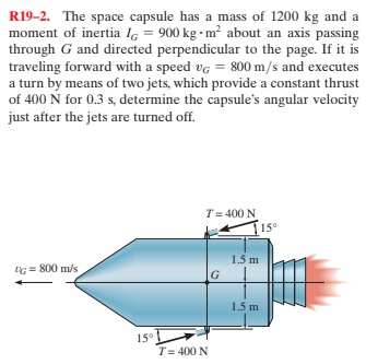 R19-2. The space capsule has a mass of 1200 kg and a
moment of inertia lg = 900 kg - m² about an axis passing
through G and directed perpendicular to the page. If it is
traveling forward with a speed vg = 800 m/s and executes
a turn by means of two jets, which provide a constant thrust
of 400 Ń for 0.3 s, determine the capsule's angular velocity
just after the jets are turned off.
T= 400 N
15°
1.5 m
G = 800 m/s
1.5 m
15°
T= 400 N
