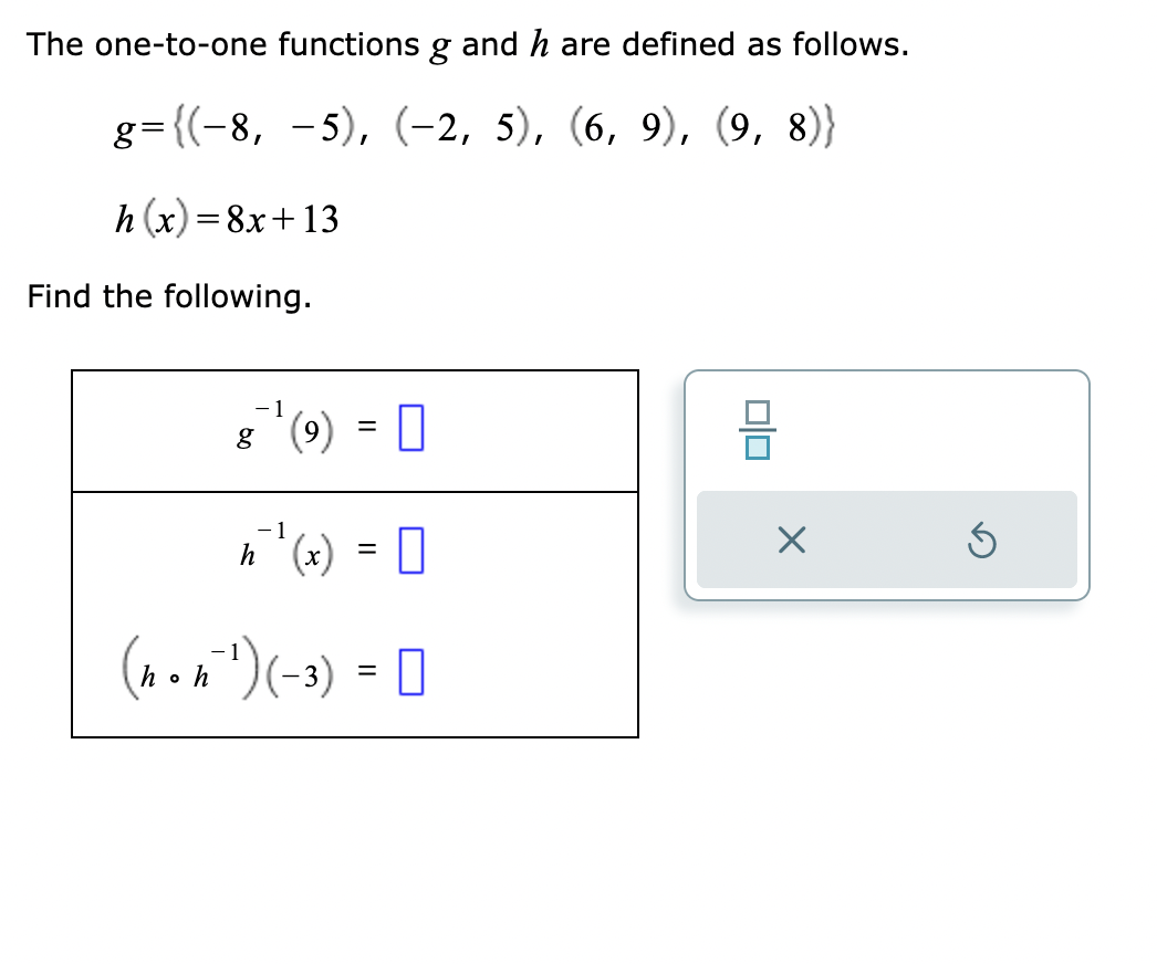 The one-to-one functions g and h are defined as follows.
g={(−8, −5), (-2, 5), (6, 9), (9, 8)}
h(x)=8x+13
Find the following.
8 (9) = [
1
h ₁¹(x) = 0
(non²¹) (-3) = [ 0
hoh
X
Ś