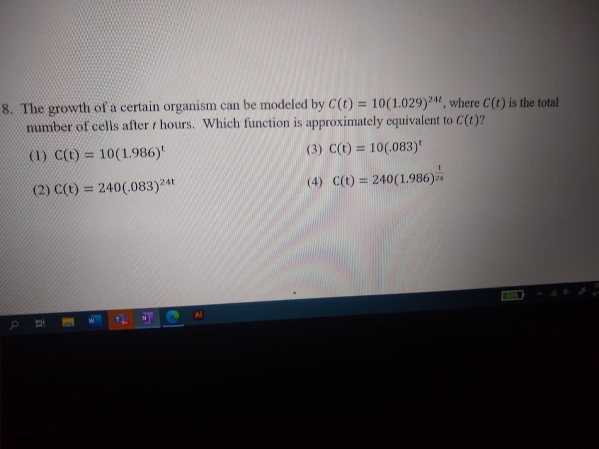 8. The growth of a certain organism can be modeled by C(t) = 10(1.029)2^", where C(t) is the total
number of cells after / hours. Which function is approximately equivalent to C(t)?
(1) C(t) = 10(1.986)'
(3) C(t) = 10(.083)'
%3D
ww.
(2) C(t) = 240(.083)24t
(4) C(t) = 240(1.986)24
%3D
10
68%
4/1
N
Ai
