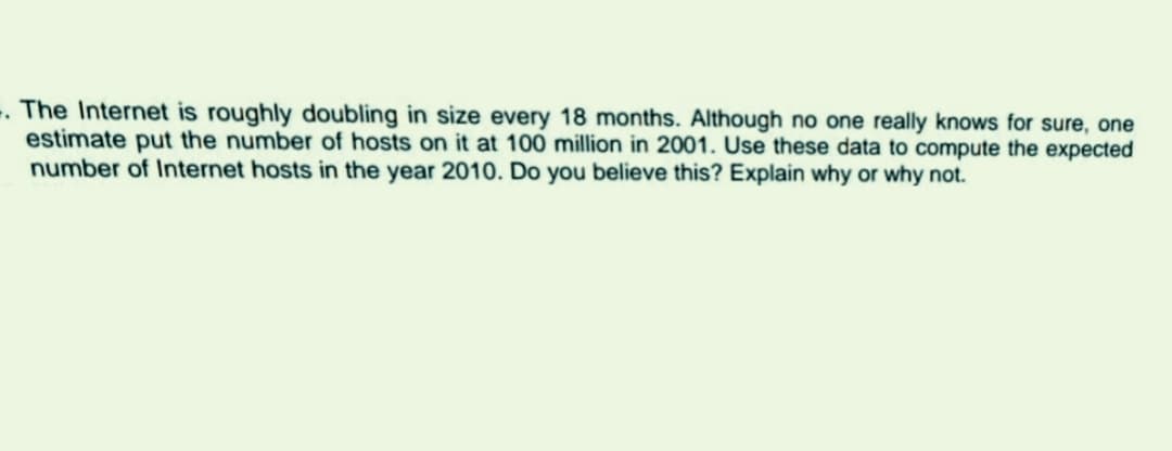 -. The Internet is roughly doubling in size every 18 months. Although no one really knows for sure, one
estimate put the number of hosts on it at 100 million in 2001. Use these data to compute the expected
number of Internet hosts in the year 2010. Do you believe this? Explain why or why not.