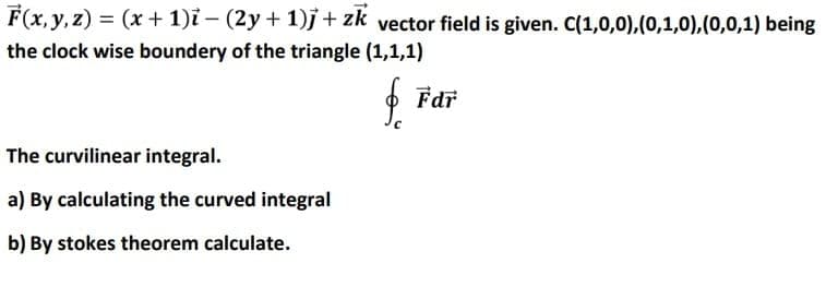 F(x, y, z) = (x + 1)ỉ – (2y + 1)j+ zk vector field is given. C(1,0,0),(0,1,0),(0,0,1) being
the clock wise boundery of the triangle (1,1,1)
f
Fdr
The curvilinear integral.
a) By calculating the curved integral
b) By stokes theorem calculate.
