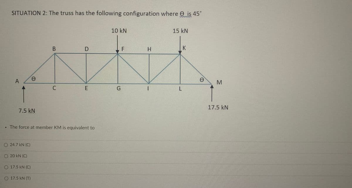 SITUATION 2: The truss has the following configuration where e is 45°
10 kN
15 kN
D
H.
K
C
L
17.5 kN
7.5 kN
• The force at member KM is equivalent to
O 24.7 kN (C)
O 20 kN (C)
O 17.5 kN (C)
O 17.5 kN (T)
A,
