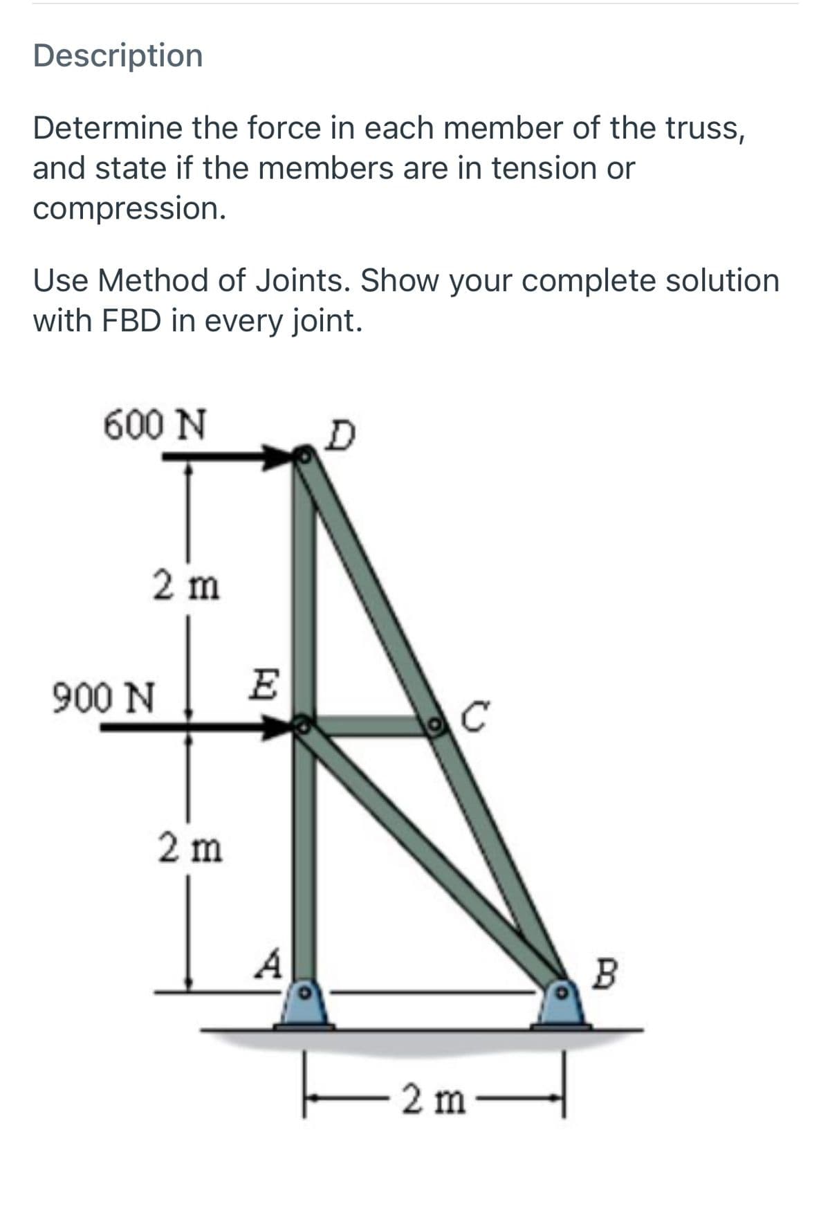 Description
Determine the force in each member of the truss,
and state if the members are in tension or
compression.
Use Method of Joints. Show your complete solution
with FBD in every joint.
600 N
2 m
900 N
E
C
2 m
A
B
2 m
-
