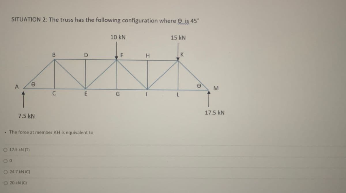 SITUATION 2: The truss has the following configuration where e is 45'
10 kN
15 kN
H.
K
1
17.5 kN
7.5 kN
• The force at member KH is equivalent to
O 17.5 kN (T)
O 24.7 kN (C)
O 20 kN (C)
