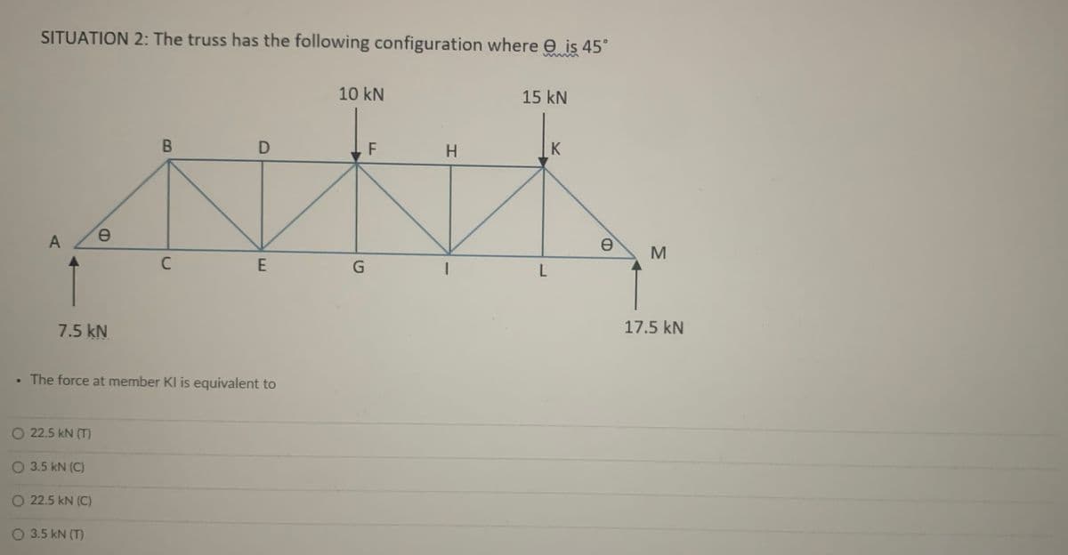 SITUATION 2: The truss has the following configuration where e is 45°
10 kN
15 kN
H.
K
A
7.5 kN
17.5 kN
• The force at member KI is equivalent to
O 22.5 kN (T)
O 3.5 kN (C)
O 22.5 kN (C)
O 3.5 kN (T)
