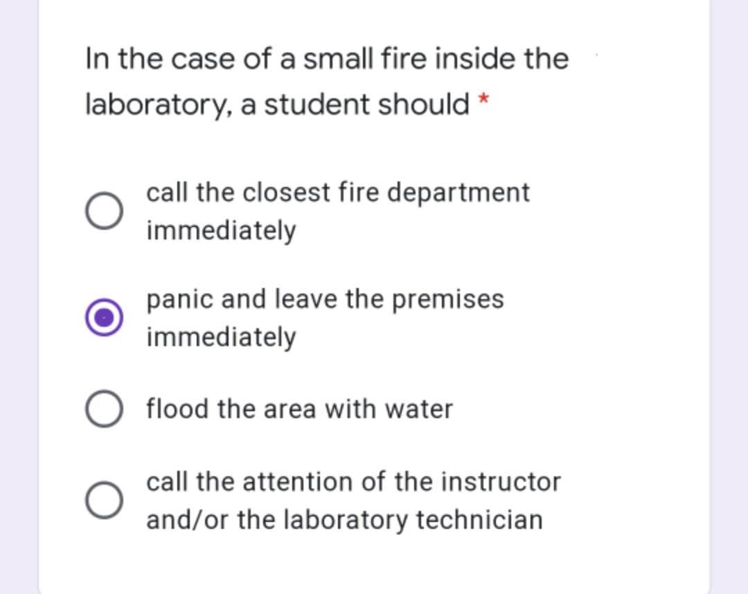 In the case of a small fire inside the
laboratory, a student should *
call the closest fire department
immediately
panic and leave the premises
immediately
flood the area with water
call the attention of the instructor
and/or the laboratory technician
