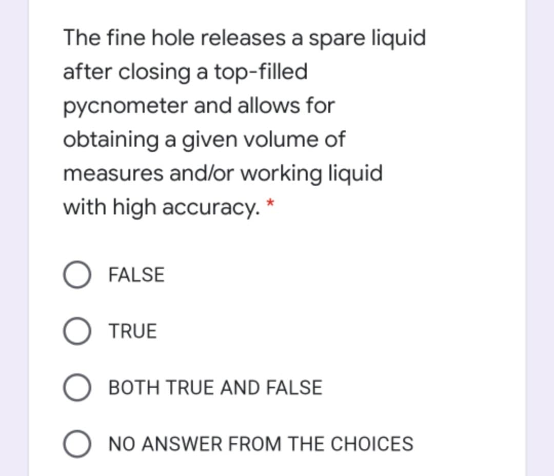 The fine hole releases a spare liquid
after closing a top-filled
pycnometer and allows for
obtaining a given volume of
measures and/or working liquid
with high accuracy. *
O FALSE
TRUE
BOTH TRUE AND FALSE
O NO ANSWER FROM THE CHOICES
