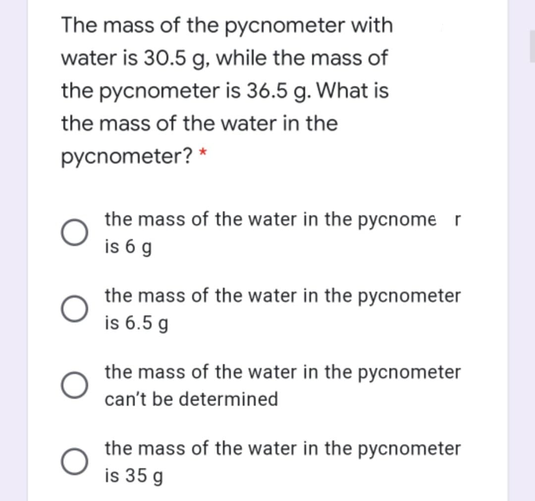 The mass of the pycnometer with
water is 30.5 g, while the mass of
the pycnometer is 36.5 g. What is
the mass of the water in the
pycnometer? *
the mass of the water in the pycnome r
is 6 g
the mass of the water in the pycnometer
is 6.5 g
the mass of the water in the pycnometer
can't be determined
the mass of the water in the pycnometer
is 35 g
