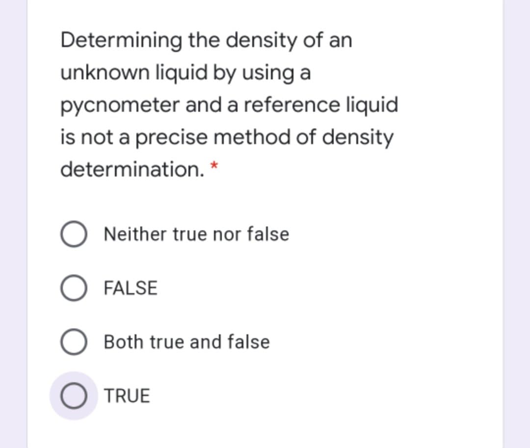 Determining the density of an
unknown liquid by using a
pycnometer and a reference liquid
is not a precise method of density
determination. *
Neither true nor false
FALSE
Both true and false
O TRUE
