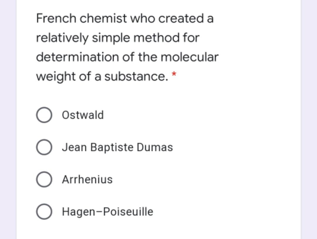 French chemist who created a
relatively simple method for
determination of the molecular
weight of a substance. *
Ostwald
O Jean Baptiste Dumas
Arrhenius
Hagen-Poiseuille
