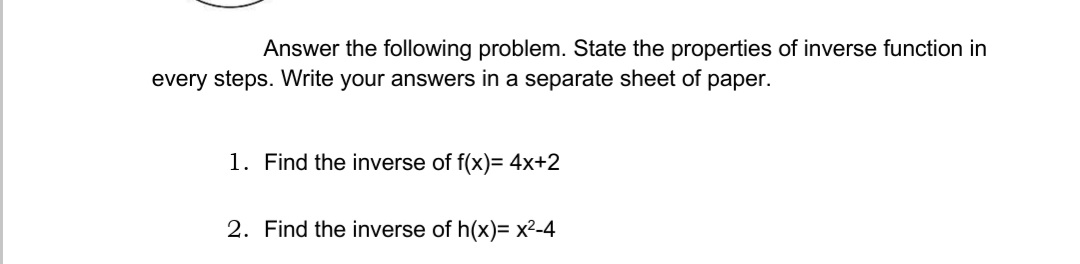 Answer the following problem. State the properties of inverse function in
every steps. Write your answers in a separate sheet of paper.
1. Find the inverse of f(x)= 4x+2
2. Find the inverse of h(x)= x²-4