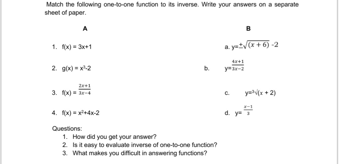 Match the following one-to-one function to its inverse. Write your answers on a separate
sheet of paper.
A
1. f(x) = 3x+1
2. g(x)= x³-2
2x+1
3. f(x) = 3x-4
4. f(x)=x²+4x-2
Questions:
b.
1. How did you get your answer?
2.
Is it easy to evaluate inverse of one-to-one function?
3. What makes you difficult in answering functions?
a.y=±√(x + 6) -2
4x+1
y=3x-2
B
C.
y=³√(x + 2)
x-1
d. y= 22¹
