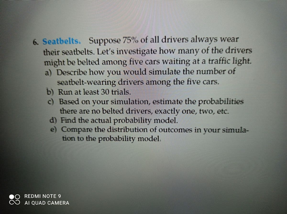 6. Seatbelts. Suppose 75% of all drivers always wear
their seatbelts. Let's investigate how many of the drivers
might be belted among five cars waiting at a traffic light.
a) Describe how you would simulate the number of
seatbelt-wearing drivers among the five cars.
b) Run at least 30 trials.
c) Based on your simulation, estimate the probabilities
there are no belted drivers, exactly one, two, etc.
d) Find the actual probability model.
e) Compare the distribution of outcomes in your simula-
tion to the probability model.
REDMI NOTE 9
AI QUAD CAMERA
88
