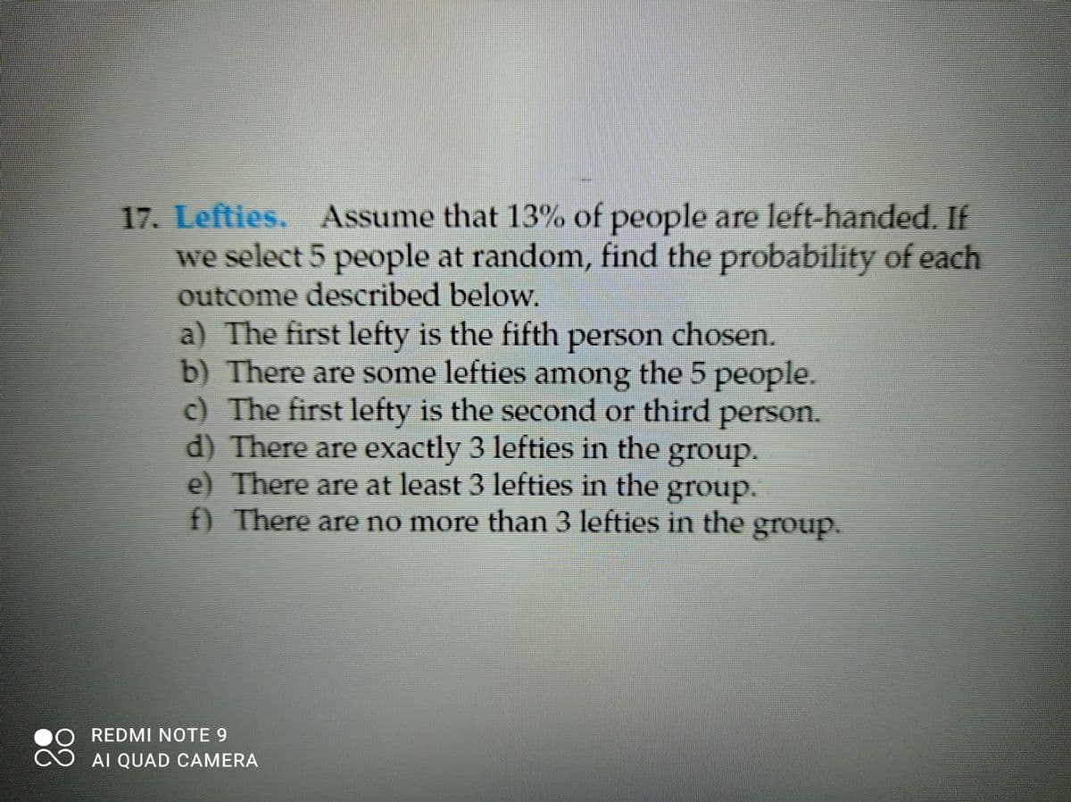 17. Lefties. Assume that 13% of people are left-handed. If
we select 5 people at random, find the probability of each
outcome described below.
a) The first lefty is the fifth person chosen.
b) There are some lefties among the 5 people.
c) The first lefty is the second or third person.
d) There are exactly 3 lefties in the group.
e) There are at least 3 lefties in the group.
) There are no more than 3 lefties in the group.
REDMI NOTE 9
AI QUAD CAMERA
88
