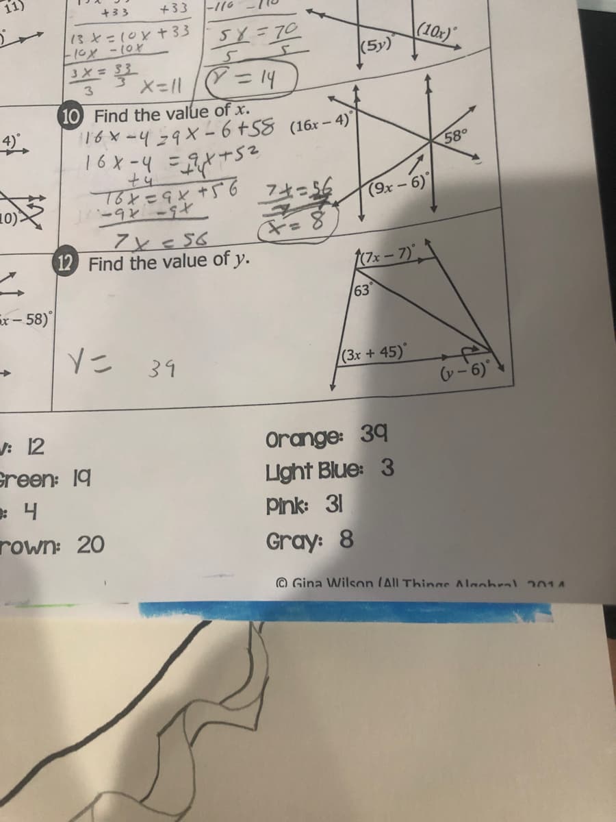 11)
+33
+33
-116
13とこ(0x+33
5Y=70
(10x)
(5y)
3X= 33
X=11/= 14
10 Find the value of x.
16x-439X- 6 +58 (16x-4)
3
こ9とナ
58°
T6と=9と+S6 フ456
1-9ン-ヤ
10)
(9x -6)
12 Find the value of y.
フェー7)。
x- 58)
63
39
(3x + 45)
v-6)
: 12
Green: 19
: 4
rown: 20
Orange: 39
Light Blue: 3
Pink: 31
Gray: 8
© Gina Wilson (All Things Alaohral 201A
