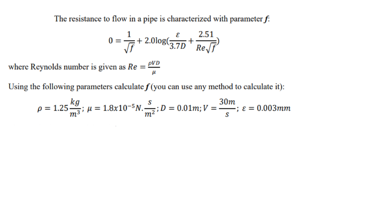 The resistance to flow in a pipe is characterized with parameter f:
1
2.51
+ 2.0log(;
3.7D+
ReJF
where Reynolds number is given as Re =
pVD
Using the following parameters calculate f (you can use any method to calculate it):
kg
; µ = 1.8x10-5N.
p = 1.25-
30m
D = 0.01m; V = ; ɛ = 0.003mm
m3
m2
S
