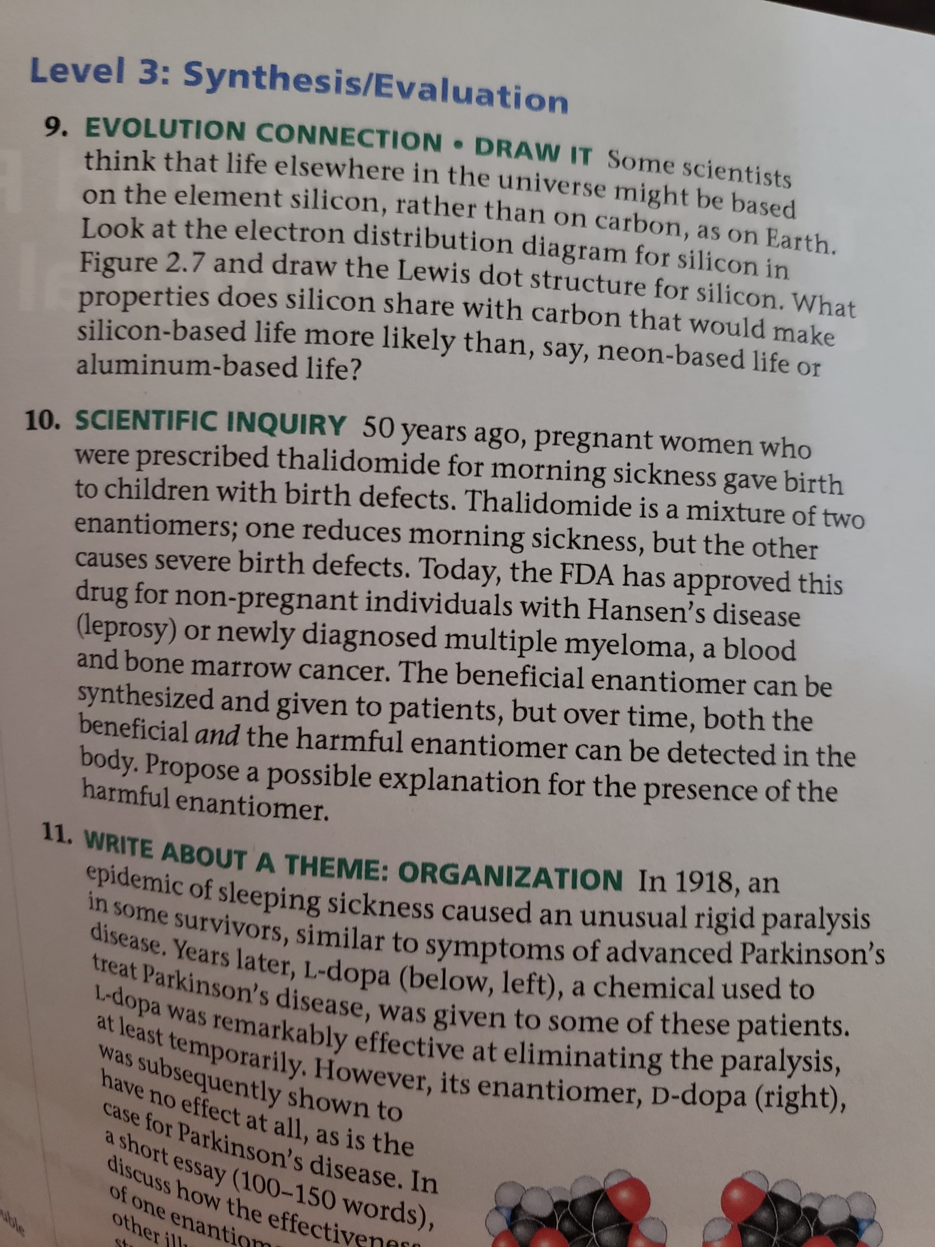 Level 3: Synthesis/Evaluation
9. EVOLUTION CONNECTION DRAW IT Some scientists
think that life elsewhere in the universe might be based
on the element silicon, rather than on carbon, as on Earth.
Look at the electron distribution diagram for silicon in
Figure 2.7 and draw the Lewis dot structure for silicon. What
properties does silicon share with carbon that would make
silicon-based life more likely than, say, neon-based life or
aluminum-based life?
10. SCIENTIFIC INQUIRY 50 years ago, pregnant women who
were prescribed thalidomide for morning sickness gave birth
to children with birth defects. Thalidomi de is a mixture of two
enantiomers; one reduces morning sickness, but the other
causes severe birth defects. Today, the FDA has approved this
drug for non-pregnant individuals with Hansen's disease
(leprosy) or newly diagnosed multiple myeloma, a blood
and bone marrow cancer. The beneficial enantiomer can be
synthesized and given to patients, but over time, both the
beneficial and the harmful enantiomer can be detected in the
Dody. Propose a possible explanation for the presence of the
harmful enantiomer.
11. WRITE ABOUT A THEME: ORGANIZATION In 1918, an
epidemic of sleeping sickness caused an unusual rigid paralysis
in some survivors, similar to symptoms of advanced Parkinson's
disease. Years later, L-dopa (below, left), a chemical used to
treat Parkinson's disease, was given to some of these patients.
L-dopa was remarkably effective at eliminating the paralysis,
at least temporarily. However, its enantiomer, D-dopa (right),
was subsequently shown to
have no effect at all, as is the
case for Parkinson's disease. In
a short essay (100-150 words),
discuss how the effectiven
of one enantiom
other ill
ace

