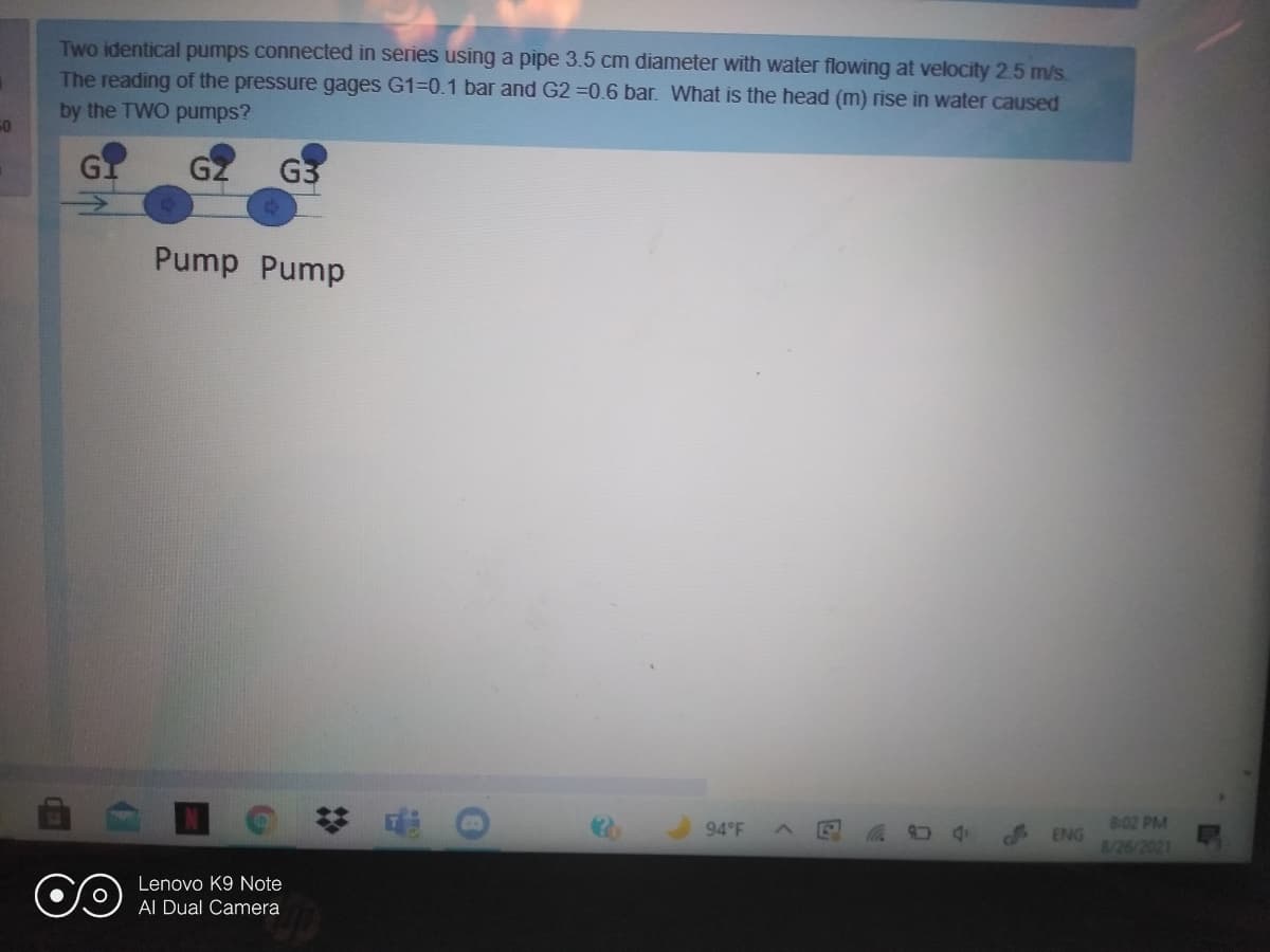 Two identical pumps connected in series using a pipe 3.5 cm diameter with water flowing at velocity 2.5 m/s
The reading of the pressure gages G1=0.1 bar and G2 =0.6 bar. What is the head (m) rise in water caused
by the TWO pumps?
GI
GZ
G3
Pump Pump
8-02 PM
ENG
8/26/2021
94°F
Lenovo K9 Note
Al Dual Camera
