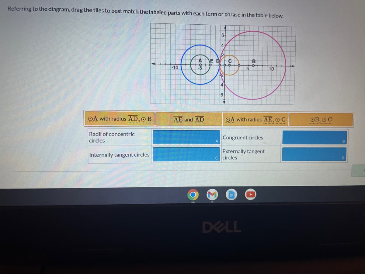 Referring to the diagram, drag the tiles to best match the labeled parts with each term or phrase in the table below.
6
4
B
of
10
-10
OA with radius AE, O C
**************
OA with radius AD, O B
Radii of concentric
Congruent circles
Externally tangent
Internally tangent circles.
AE and AD
********
-6+
܂
A
c circles
DELL
OB, O C
D