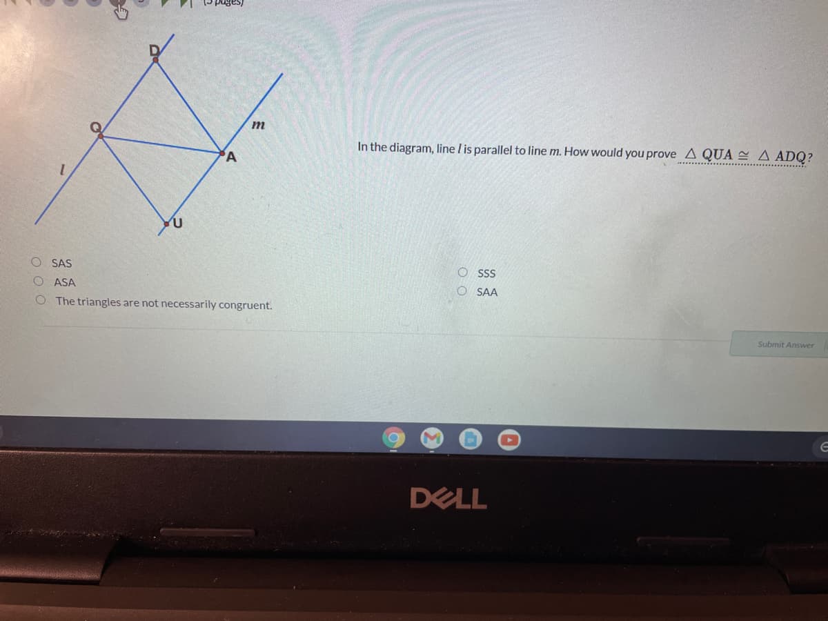 m
In the diagram, line l is parallel to line m. How would you prove A QUA A ADQ?
'A
SAS
O sss
ASA
O SAA
O The triangles are not necessarily congruent.
Submit Answer
DELL
