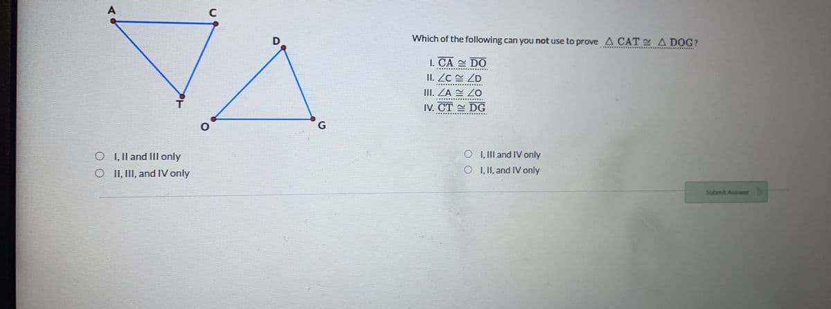 D
Which of the following can you not use to prove A CAT A DOG?
I. CA DO
II. ZC ZD
III. ZĀ 2 ZO
IV. СT DG
G
O , Il and III only
O I, II and IV only
O I I, III, and IV only
O I, II, and IV only
Submit Answer
