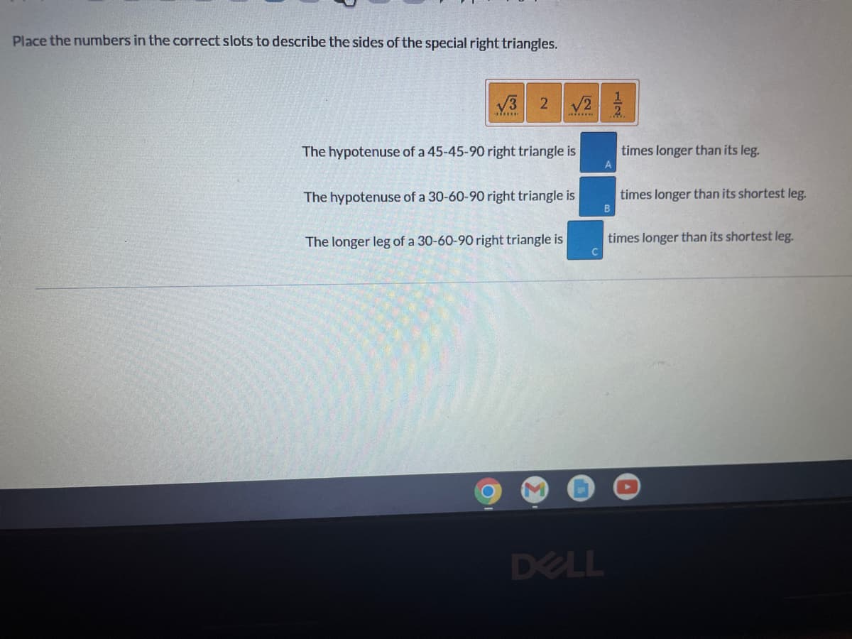 **Understanding Special Right Triangles**

Special right triangles are right triangles with some "special" ratios of their sides. These include the 30°-60°-90° triangle and the 45°-45°-90° triangle. This section explores these triangles and the mathematical relationships between their sides.

**Fill in the numbers in the correct slots to describe the sides of special right triangles:**

**Given Numbers:**
- ![√3](https://www.teacherled.com/resources/createruler/symbols.png) 
- 2 
- ![√2](https://www.teacherled.com/resources/createruler/symbols.png) 
- 1/2

**Descriptions:**

1. **The hypotenuse of a 45-45-90 right triangle is _______ times longer than its leg.**
   - **Slot A: √2**
   
2. **The hypotenuse of a 30-60-90 right triangle is _______ times longer than its shortest leg.**
   - **Slot B: 2**

3. **The longer leg of a 30-60-90 right triangle is ______ times longer than its shortest leg.**
   - **Slot C: √3**

---

### Detailed Explanation:

In **45°-45°-90° triangles**, the lengths of the sides follow the ratio of 1:1:√2. This means:
- Each leg is of equal length.
- The hypotenuse (the side opposite the right angle) is √2 times longer than either leg.

In **30°-60°-90° triangles**, the lengths follow the ratio of 1:√3:2. This means:
- The shortest leg (opposite the 30° angle) is half the length of the hypotenuse.
- The hypotenuse is twice the length of the shortest leg.
- The longer leg (opposite the 60° angle) is √3 times longer than the shortest leg.

Understanding these relationships helps students solve problems involving these special right triangles more efficiently. By recognizing the patterns, students can quickly compute unknown side lengths given one side length.
   
For any further geometry learning resources or interactive activities, feel free to explore our educational content!

**Note:** The screenshot also shows placeholders labeled A, B, and C where students are expected to drag and drop the correct numbers corresponding to the side length ratios.