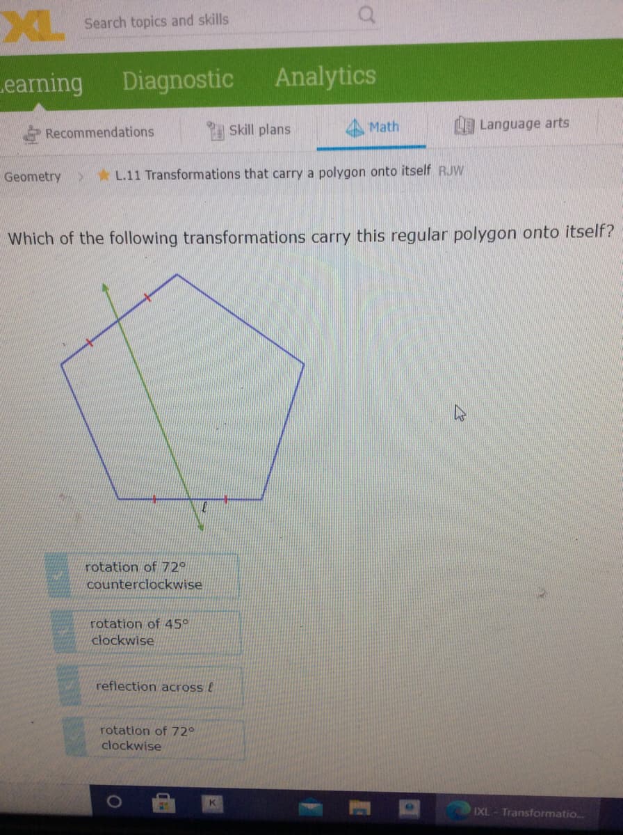 XL
Search topics and skills
Learning
Diagnostic
Analytics
Skill plans
Math
Language arts
Recommendations
Geometry
5*L.11 Transformations that carry a polygon onto itself RJW
Which of the following transformations carry this regular polygon onto itself?
rotation of 72º
counterclockwise
rotation of 45°
clockwise
reflection across !
rotation of 72°
clockwise
K
IXL
Transformatio.
