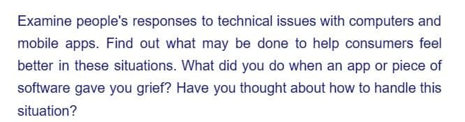 Examine people's responses to technical issues with computers and
mobile apps. Find out what may be done to help consumers feel
better in these situations. What did you do when an app or piece of
software gave you grief? Have you thought about how to handle this
situation?
