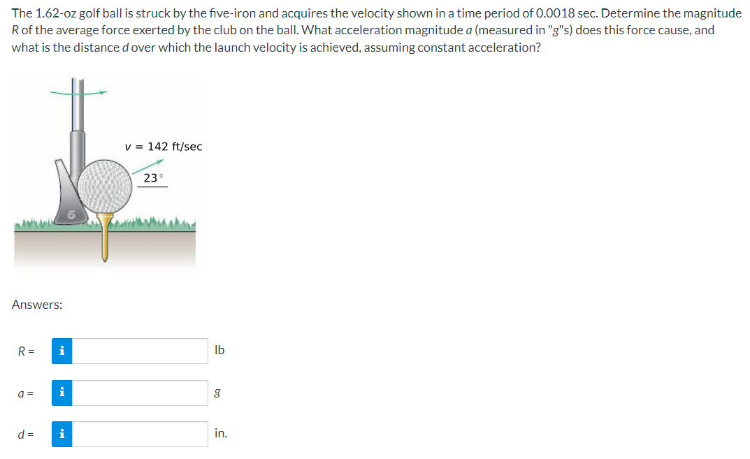The 1.62-oz golf ball is struck by the five-iron and acquires the velocity shown in a time period of 0.0018 sec. Determine the magnitude
Rof the average force exerted by the club on the ball. What acceleration magnitude a (measured in "g"s) does this force cause, and
what is the distance d over which the launch velocity is achieved, assuming constant acceleration?
v = 142 ft/sec
23
Answers:
R =
i
Ib
a =
i
d =
in.

