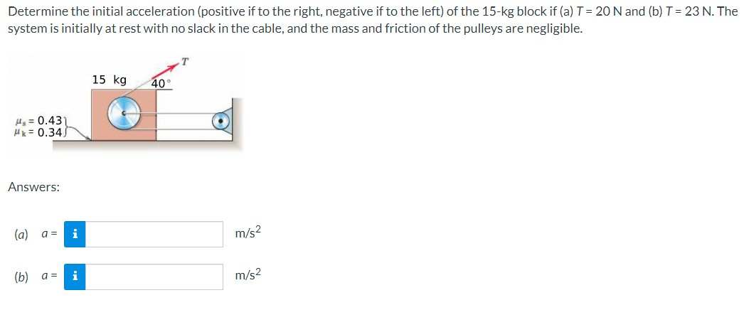 Determine the initial acceleration (positive if to the right, negative if to the left) of the 15-kg block if (a) T = 20 N and (b) T = 23 N. The
system is initially at rest with no slack in the cable, and the mass and friction of the pulleys are negligible.
T
15 kg
40
H = 0.43)
H= 0.34)
Answers:
(a) a =
i
m/s2
(b) a =
i
m/s2
