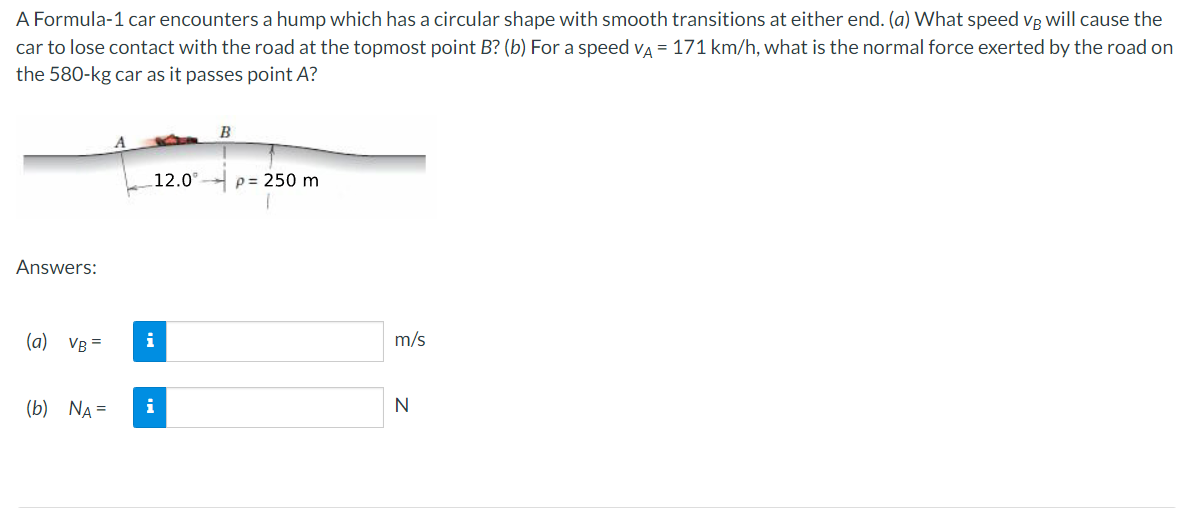 A Formula-1 car encounters a hump which has a circular shape with smooth transitions at either end. (a) What speed vg will cause the
car to lose contact with the road at the topmost point B? (b) For a speed va = 171 km/h, what is the normal force exerted by the road on
the 580-kg car as it passes point A?
B
12.0°
p= 250 m
Answers:
(a) VB =
i
m/s
(b) NA =
i
N
