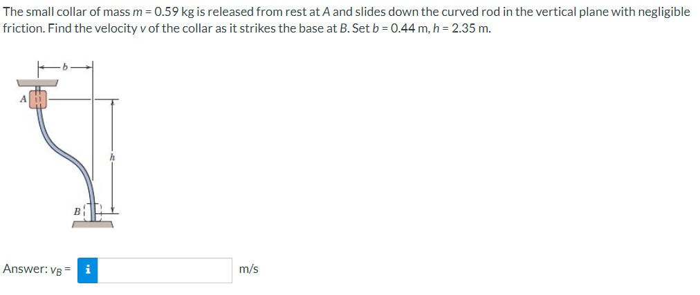 The small collar of mass m = 0.59 kg is released from rest at A and slides down the curved rod in the vertical plane with negligible
friction. Find the velocity v of the collar as it strikes the base at B. Set b = 0.44 m, h = 2.35 m.
Answer: VB =
i
m/s
