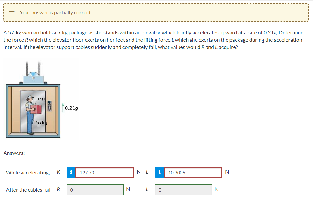 Your answer is partially correct.
A 57-kg woman holds a 5-kg package as she stands within an elevator which briefly accelerates upward at a rate of 0.21g. Determine
the force R which the elevator floor exerts on her feet and the lifting force L which she exerts on the package during the acceleration
interval. If the elevator support cables suddenly and completely fail, what values would R and L acquire?
5kg
0.21g
57kg
Answers:
While accelerating,
R =
i
127.73
N L=
i
10.3005
N
After the cables fail, R=
N
L =
N
