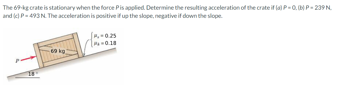 The 69-kg crate is stationary when the force Pis applied. Determine the resulting acceleration of the crate if (a) P = 0, (b) P = 239 N,
and (c) P = 493 N. The acceleration is positive if up the slope, negative if down the slope.
H, = 0.25
HE = 0.18
69 kg
18
