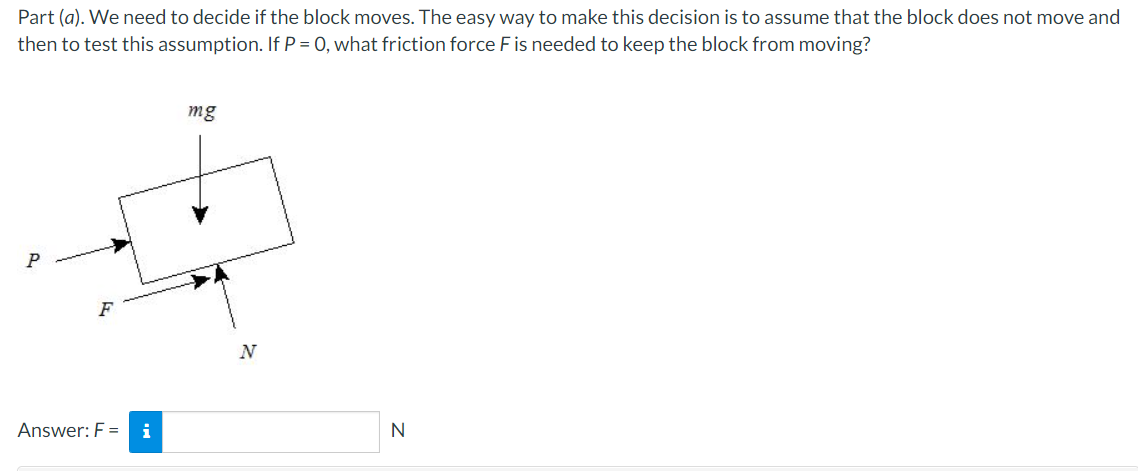 Part (a). We need to decide if the block moves. The easy way to make this decision is to assume that the block does not move and
then to test this assumption. If P = 0, what friction force F is needed to keep the block from moving?
mg
F
N
Answer: F =
i
N
