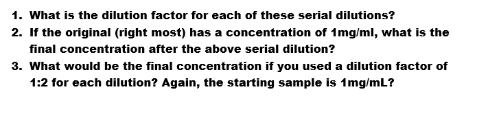 1. What is the dilution factor for each of these serial dilutions?
2. If the original (right most) has a concentration of 1mg/ml, what is the
final concentration after the above serial dilution?
3. What would be the final concentration if you used a dilution factor of
1:2 for each dilution? Again, the starting sample is 1mg/mL?
