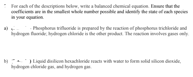 * For each of the descriptions below, write a balanced chemical equation. Ensure that the
coefficients are in the smallest whole number possible and identify the state of each species
in your equation.
· Phosphorus trifluoride is prepared by the reaction of phosphorus trichloride and
a)
hydrogen fluoride; hydrogen chloride is the other product. The reaction involves gases only.
b) .) Liquid disilicon hexachloride reacts with water to form solid silicon dioxide,
hydrogen chloride gas, and hydrogen gas.
